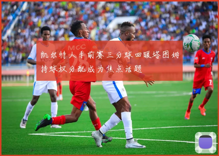 凯尔特人季前赛三分球回暖塔图姆持球权分配成为焦点话题