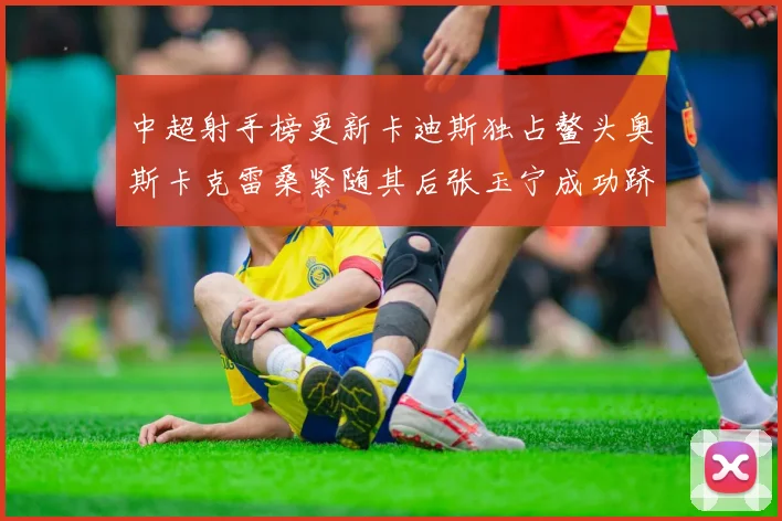 中超射手榜更新卡迪斯独占鳌头奥斯卡克雷桑紧随其后张玉宁成功跻身前十