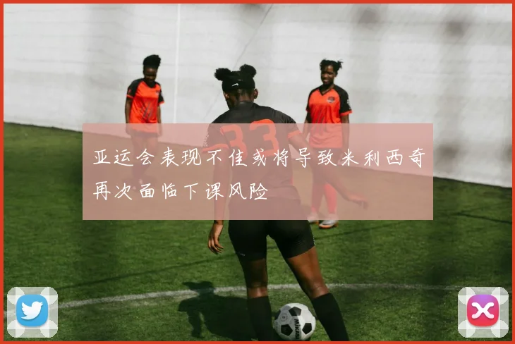 亚运会表现不佳或将导致米利西奇再次面临下课风险