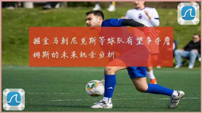掘金马刺尼克斯等球队有望争夺詹姆斯的未来机会分析