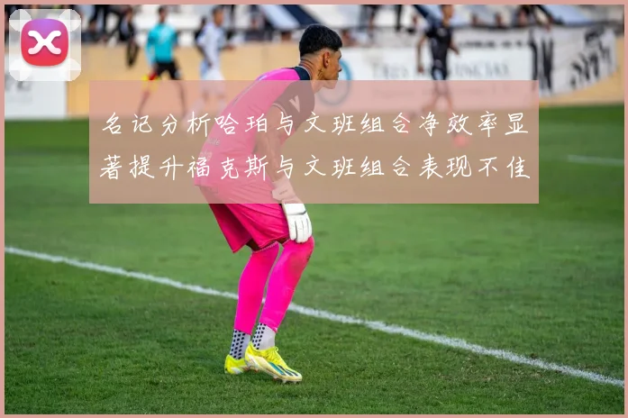 名记分析哈珀与文班组合净效率显著提升福克斯与文班组合表现不佳差距明显