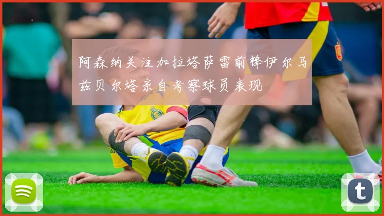 阿森纳关注加拉塔萨雷前锋伊尔马兹贝尔塔亲自考察球员表现