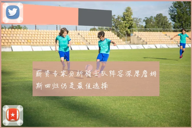 薪资专家分析骑士队阵容深厚詹姆斯回归仍是最佳选择