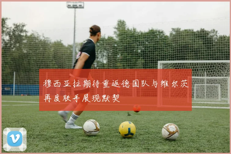 穆西亚拉期待重返德国队与维尔茨再度联手展现默契
