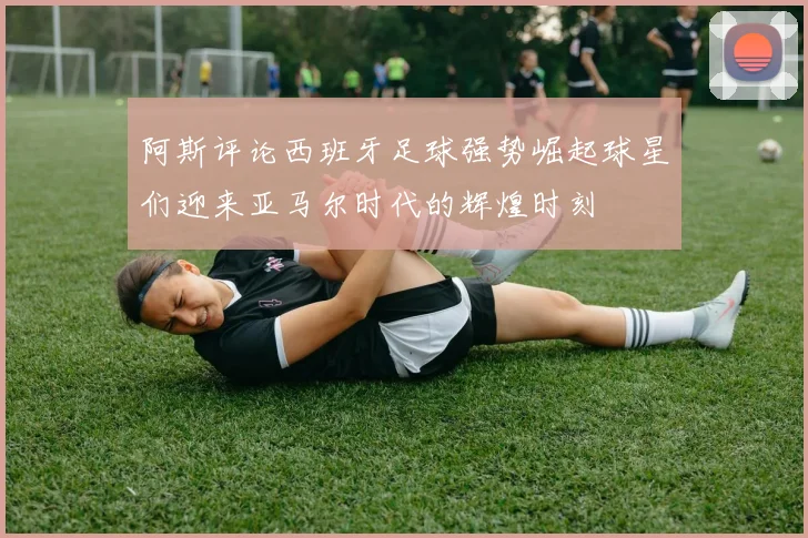阿斯评论西班牙足球强势崛起球星们迎来亚马尔时代的辉煌时刻