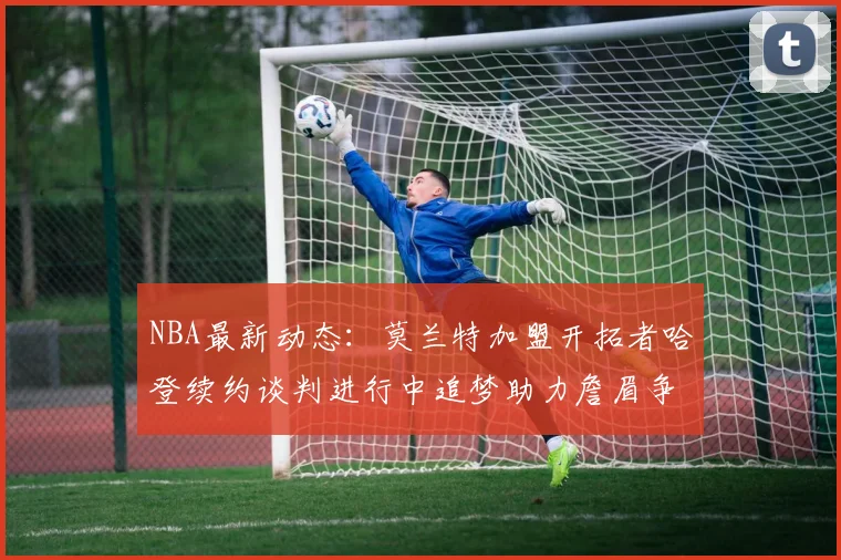 NBA最新动态:莫兰特加盟开拓者哈登续约谈判进行中追梦助力詹眉争冠