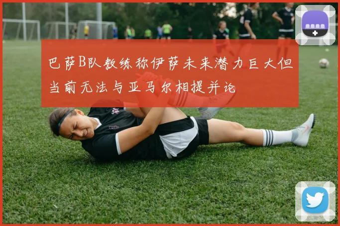 巴萨B队教练称伊萨未来潜力巨大但当前无法与亚马尔相提并论