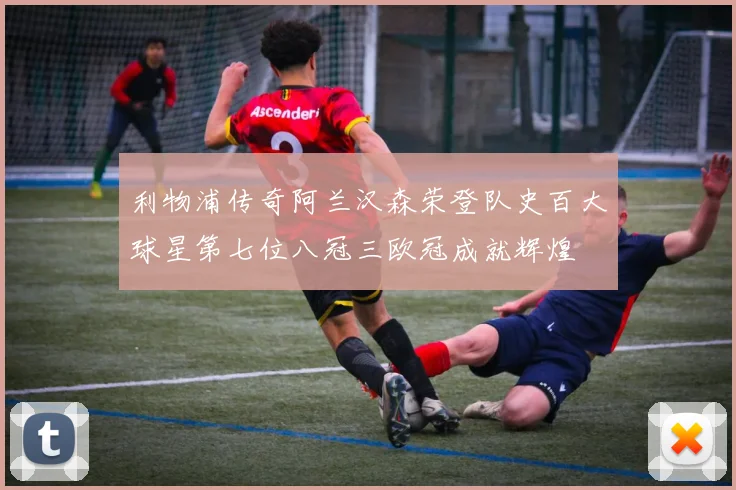 利物浦传奇阿兰汉森荣登队史百大球星第七位八冠三欧冠成就辉煌