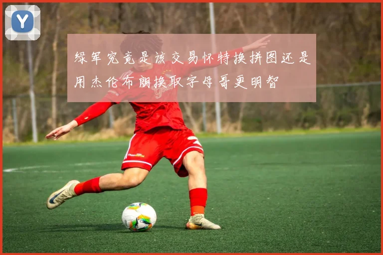 绿军究竟是该交易怀特换拼图还是用杰伦布朗换取字母哥更明智
