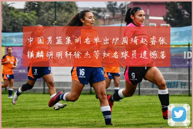 中国男篮集训名单出炉周琦赵睿张镇麟胡明轩徐杰等知名球员遗憾落选