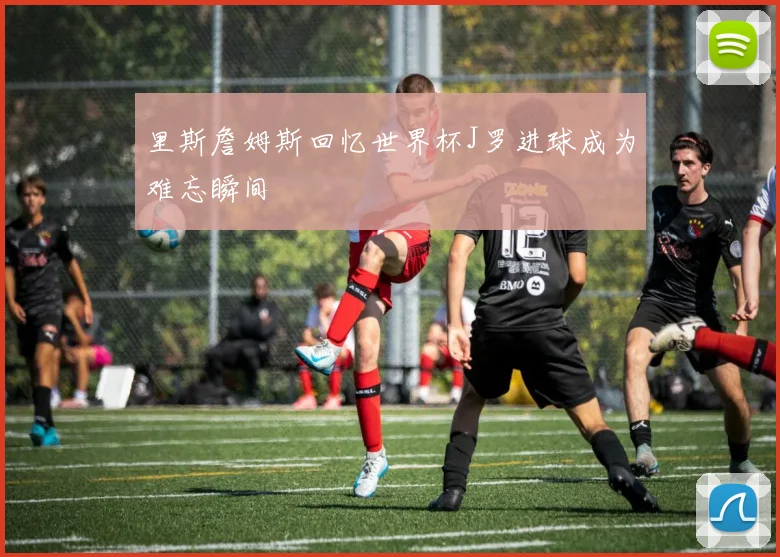 里斯詹姆斯回忆世界杯J罗进球成为难忘瞬间