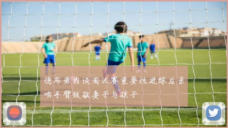德布劳内谈淘汰赛重要性进球后亲吻手臂致敬妻子与孩子