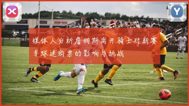媒体人分析詹姆斯离开骑士对新赛季球迷购票的影响与挑战