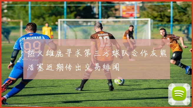 热火雄鹿寻求第三方球队合作灰熊活塞近期传出交易绯闻