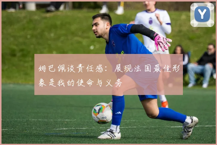 姆巴佩谈责任感：展现法国最佳形象是我的使命与义务