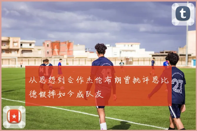从恩怨到合作杰伦布朗曾批评恩比德假摔如今成队友