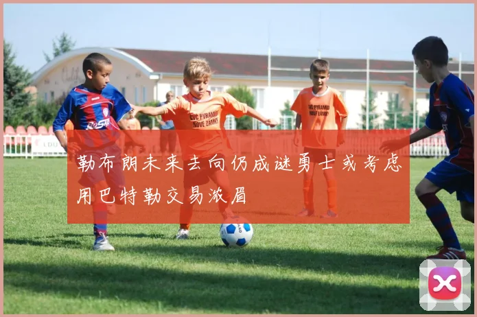 勒布朗未来去向仍成谜勇士或考虑用巴特勒交易浓眉