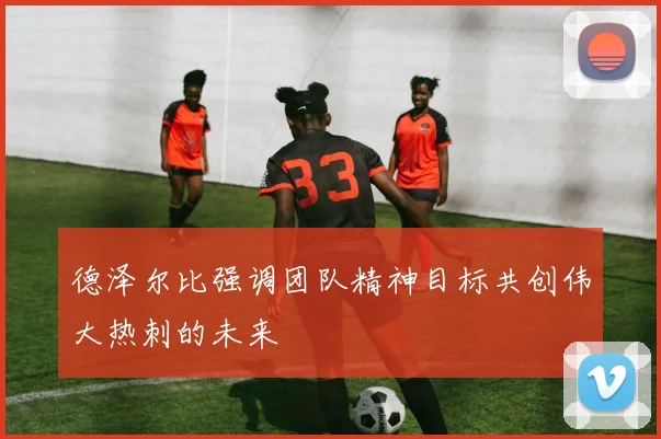 德泽尔比强调团队精神目标共创伟大热刺的未来