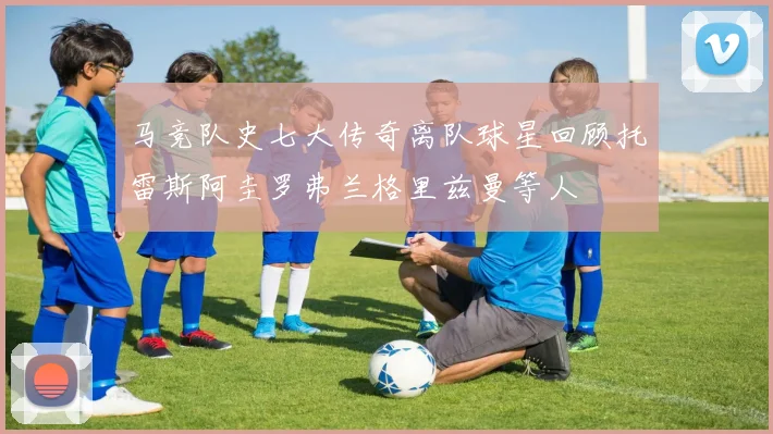 马竞队史七大传奇离队球星回顾托雷斯阿圭罗弗兰格里兹曼等人