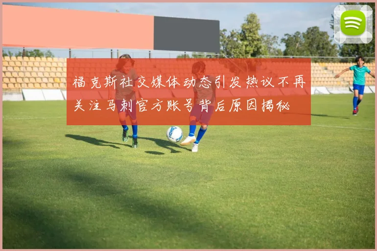 福克斯社交媒体动态引发热议不再关注马刺官方账号背后原因揭秘