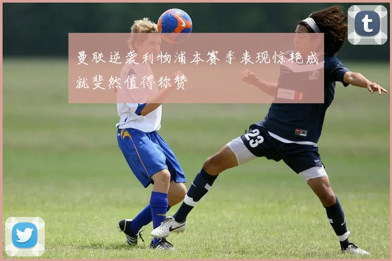 曼联逆袭利物浦本赛季表现惊艳成就斐然值得称赞