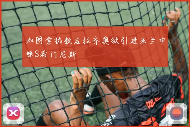 加图索执教后拉齐奥欲引进米兰中锋S希门尼斯