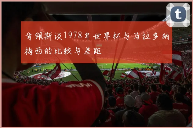 肯佩斯谈1978年世界杯与马拉多纳梅西的比较与差距