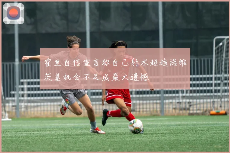 霍里自信宣言称自己射术超越诺维茨基机会不足成最大遗憾