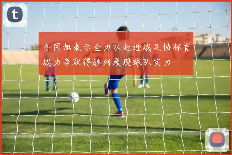 李国旭表示全力以赴迎战足协杯首战力争取得胜利展现球队实力