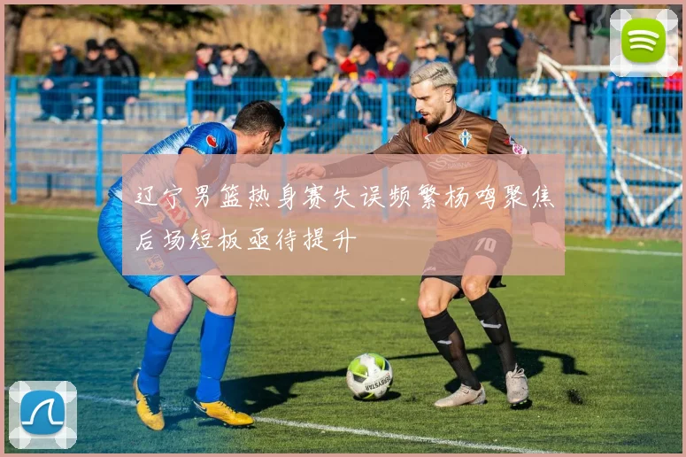 辽宁男篮热身赛失误频繁杨鸣聚焦后场短板亟待提升